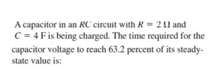 A capacitor in an RC circuit with R = 2 12 and
C = 4 F is being charged. The time required for the
capacitor voltage to reach 63.2 percent of its steady-
state value is:
