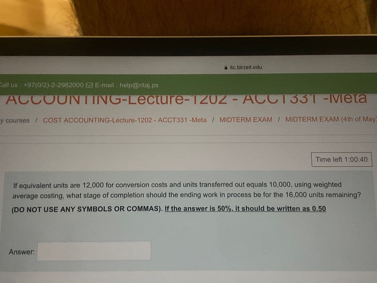 itc.birzeit.edu
Call us +97(0/2)-2-2982000 &E-mail : help@ritaj.ps
ACCOUNTING-Lecture-1202
-ACCT331-Meta
y courses / COST ACCOUNTING-Lecture-1202 ACCT331 -Meta / MIDTERM EXAM / MIDTERM EXAM (4th of May)
Time left 1:00:40
If equivalent units are 12,000 for conversion costs and units transferred out equals 10,000, using weighted
average costing, what stage of completion should the ending work in process be for the 16,000 units remaining?
(DO NOT USE ANY SYMBOLS OR COMMAS). If the answer is 50%, it should be written as 0.50
Answer:
