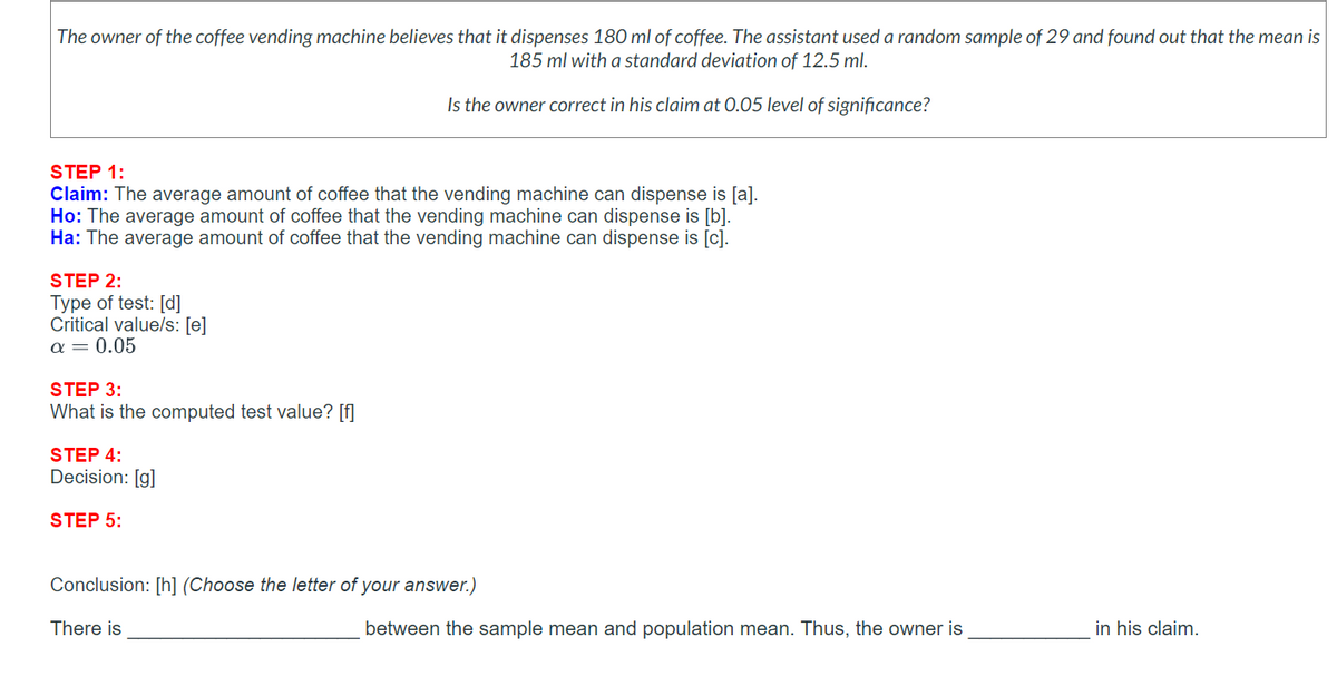 The owner of the coffee vending machine believes that it dispenses 180 ml of coffee. The assistant used a random sample of 29 and found out that the mean is
185 ml with a standard deviation of 12.5 ml.
Is the owner correct in his claim at 0.05 level of significance?
STEP 1:
Claim: The average amount of coffee that the vending machine can dispense is [a].
Ho: The average amount of coffee that the vending machine can dispense is [b].
Ha: The average amount of coffee that the vending machine can dispense is [c].
STEP 2:
Type of test: [d]
Critical value/s: [e]
α = 0.05
STEP 3:
What is the computed test value? [f]
STEP 4:
Decision: [g]
STEP 5:
Conclusion: [h] (Choose the letter of your answer.)
There is
between the sample mean and population mean. Thus, the owner is
in his claim.