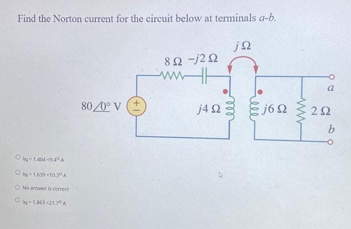 Find the Norton current for the circuit below at terminals a-b.
Ο IN=1,404 <9.40 Α
IN=1,639 <10:30 Α
No answer is correct
ΙΝ 1,863 <21.70 Α
80/0° V (+
Μ
8Ω -j2Ω
j4Ω
jΩ
ell
j6Ω
ww
a
2Ω
b