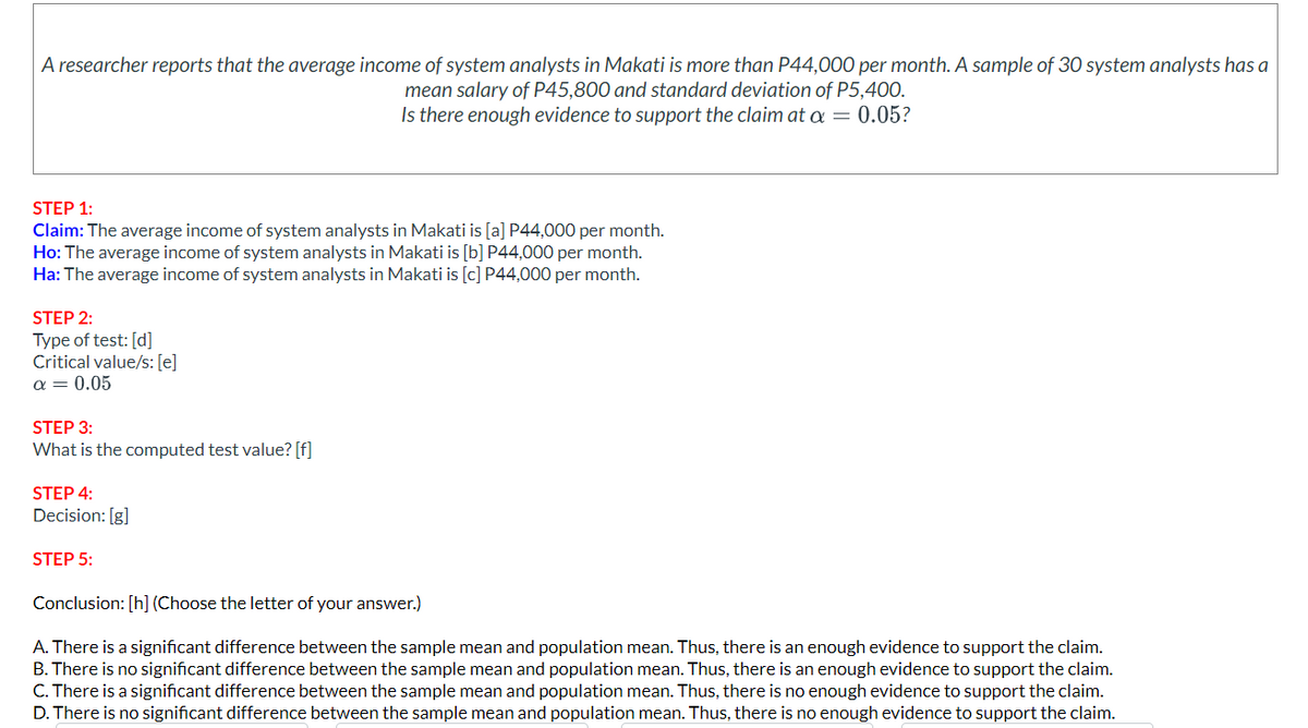 A researcher reports that the average income of system analysts in Makati is more than P44,000 per month. A sample of 30 system analysts has a
mean salary of P45,800 and standard deviation of P5,400.
Is there enough evidence to support the claim at a = 0.05?
STEP 1:
Claim: The average income of system analysts in Makati is [a] P44,000 per month.
Ho: The average income of system analysts in Makati is [b] P44,000 per month.
Ha: The average income of system analysts in Makati is [c] P44,000 per month.
STEP 2:
Type of test: [d]
Critical value/s: [e]
α = 0.05
STEP 3:
What is the computed test value? [f]
STEP 4:
Decision: [g]
STEP 5:
Conclusion: [h] (Choose the letter of your answer.)
A. There is a significant difference between the sample mean and population mean. Thus, there is an enough evidence to support the claim.
B. There is no significant difference between the sample mean and population mean. Thus, there is an enough evidence to support the claim.
C. There is a significant difference between the sample mean and population mean. Thus, there is no enough evidence to support the claim.
D. There is no significant difference between the sample mean and population mean. Thus, there is no enough evidence to support the claim.