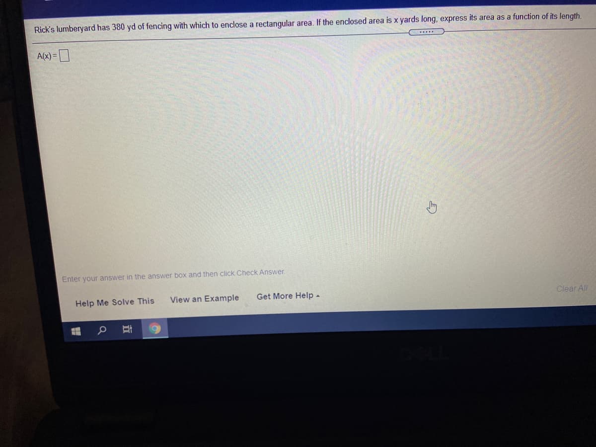 Rick's lumberyard has 380 yd of fencing with which to enclose a rectangular area. If the enclosed area is x yards long, express its area as a function of its length.
A(x) =
Enter your answer in the answer box and then click Check Answer.
Help Me Solve This
View an Example
Get More Help -
Clear All
