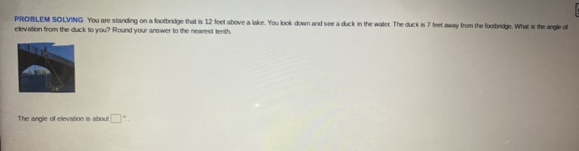 PROBLEM SOLVING You are standing on a footbridge that is 12 feet above a lake. You look down and see a duck in the water. The duck is 7 feet away from the footbridge. What is the angle of
elevation from the duck to you? Round your answer to the nearest tenth.
The angle of elevation is about
