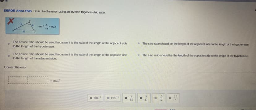 ERROR ANALYSIS Describe the error using an inverse trigonometric ratio.
15
15
17
The cosine ratio should be used because it is the ratio of the length of the adjacent side
to the length of the hypotenuse.
• The sine ratio should be the length of the adjacent side to the length of the hypotenuse.
The cosine ratio should be used because it is the ratio of the length of the opposite side
to the length of the adjacent side.
• The sine ratio should be the length of the opposite side to the length of the hypotenuse.
Correct the error.
=mZT
8.
* sin
15
17
17
* cos-
15
17
