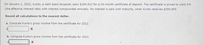 On January 1, 2022, Kunto, a cash basis taxpayer, pays $184,912 for a 24-month certificate of deposit. The certificate is priced to yield 4%
(the effective interest rate) with interest compounded annually. No interest is paid until maturity, when Kunto receives $200,000.
Round all calculations to the nearest dollar.
a. Compute Kunto's gross income from the certificate for 2022.
X
b. Compute Kunto's gross income from the certificate for 2023.
X