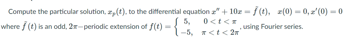 Compute the particular solution, x,(t), to the differential equation x" + 10x = f (t), æ(0) = 0, x' (0) = 0
0 <t < T
where f (t) is an odd, 27-periodic extension of J(t) = 1 -5. T<t< 2n
5,
using Fourier series.
