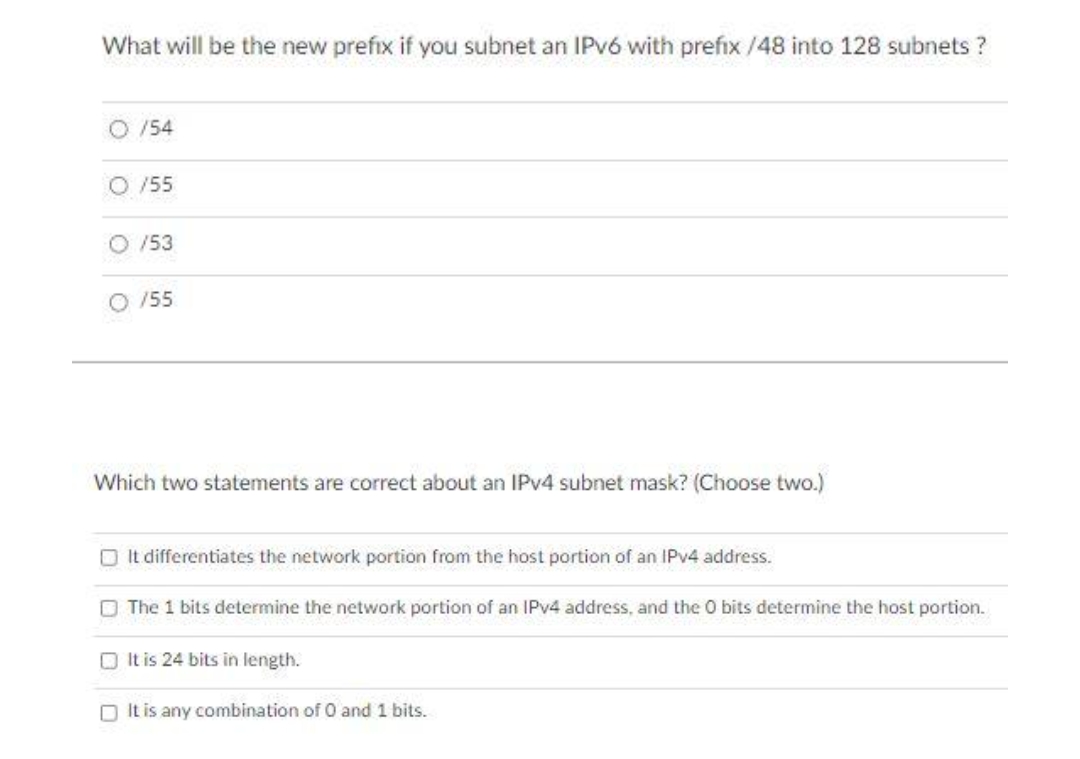 What will be the new prefix if you subnet an IPV6 with prefix /48 into 128 subnets ?
O /54
O /55
/53
O /55
Which two statements are correct about an IPV4 subnet mask? (Choose two.)
O It differentiates the network portion from the host portion of an IPV4 address.
O The 1 bits determine the network portion of an IPV4 address, and the 0 bits determine the host portion.
OIt is 24 bits in length.
O It is any combination of 0 and 1 bits.
