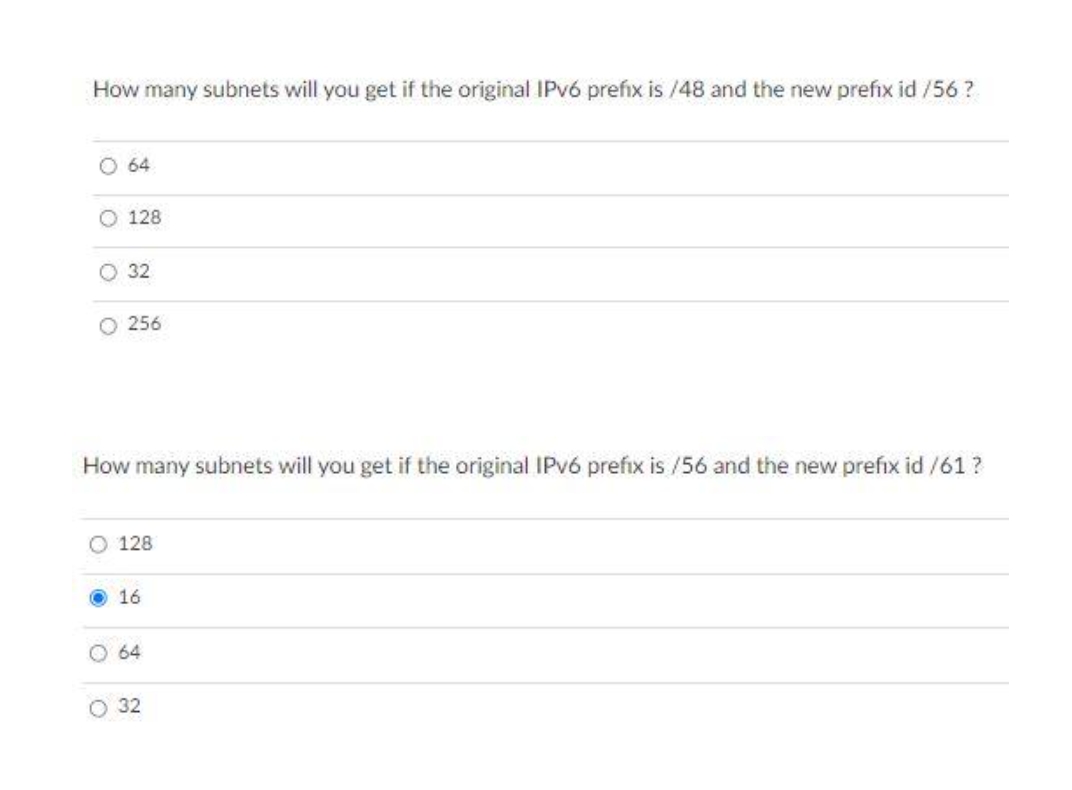 How many subnets will you get if the original IPV6 prefix is /48 and the new prefix id /56?
O 64
O 128
O 32
O 256
How many subnets will you get if the original IPV6 prefix is /56 and the new prefix id /61 ?
O 128
16
64
32
