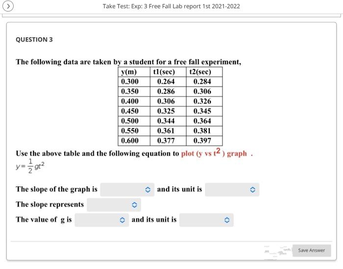 Take Test: Exp: 3 Free Fall Lab report 1st 2021-2022
QUESTION 3
The following data are taken by a student for a free fall experiment,
Уm)
0.300
12(sec)
0.284
t1(sec)
0.264
0.350
0.286
0.306
0.400
0.306
0.326
0.450
0.325
0.345
0.500
0.344
0.364
0.550
0.361
0.381
0.600
0.377
0.397
Use the above table and the following equation to plot (y vs t2 ) graph.
1
y=gt2
The slope of the graph is
and its unit is
The slope represents
The value of g is
O and its unit is
Save Answer
