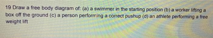 19 Draw a free body diagram of: (a) a swimmer in the starting position (b) a worker lifting a
box off the ground (c) a person performing a correct pushup (d) an athlete performing a free
weight lift
