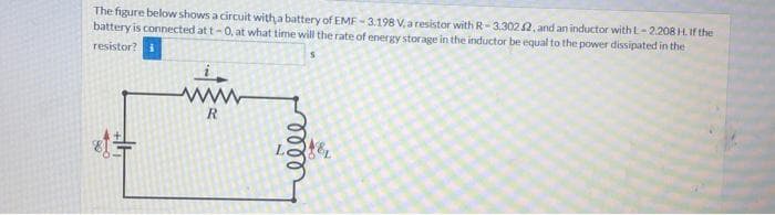 The figure below shows a circuit with a battery of EME - 3.198 V, a resistor with R-3.3022, and an inductor with L-2208H. If the
battery is connected at t-0, at what time will the rate of energy storage in the inductor be equal to the power dissipated in the
resistor?
R
ண
