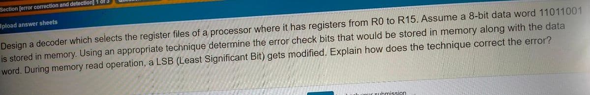 Section [error correction and detection] 1 of3
Upload answer sheets
Design a decoder which selects the register files of a processor where it has registers from R0 to R15. Assume a 8-bit data word 11011001
is stored in memory. Using an appropriate technique determine the error check bits that would be stored in memory along with the data
word. During memory read operation, a LSB (Least Significant Bit) gets modified. Explain how does the technique correct the error?
uolcuour suhmission
