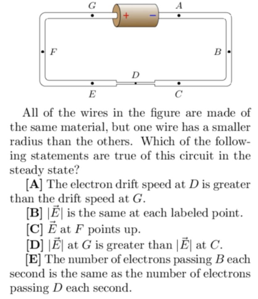 G
F
B
D
E
All of the wires in the figure are made of
the same material, but one wire has a smaller
radius than the others. Which of the follow-
ing statements are true of this circuit in the
steady state?
[A] The electron drift speed at D is greater
than the drift speed at G.
[B] |Ē| is the same at each labeled point.
[C] É at F points up.
[D] |Ē| at G is greater than |Ē| at C.
[E] The number of electrons passing B each
second is the same as the number of electrons
passing D each second.
