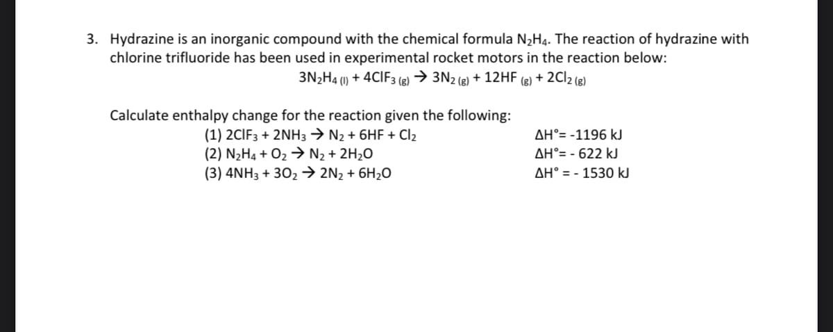 3. Hydrazine is an inorganic compound with the chemical formula N2H4. The reaction of hydrazine with
chlorine trifluoride has been used in experimental rocket motors in the reaction below:
3N2H4 () + 4CIF3 (g) → 3N2 (e) + 12HF
(1)
(g)
+ 2C12 (8)
Calculate enthalpy change for the reaction given the following:
(1) 2CIF3 + 2NH3 → N2 + 6HF + Cl2
(2) N2H4 + O2 > N2 + 2H2O
(3) 4NH3 + 302 → 2N2 + 6H2O
AH°= -1196 kJ
AH°= - 622 kJ
AH° = - 1530 kJ
