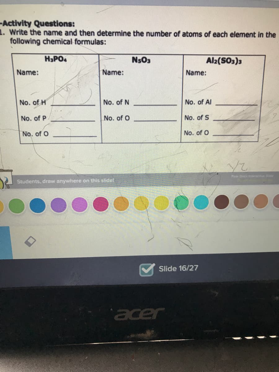 -Activity Questions:
1. Write the name and then determine the number of atoms of each element in the
following chemical formulas:
H3PO4
NsO3
Al2(SO3)3
Name:
Name:
Name:
No. of H
No. of N
No. of Al
No. of P
No. of O
No. of S
No. of O
No. of O
Pear Deck intaractive Side
Students, draw anywhere on this slide!
Slide 16/27
acer
