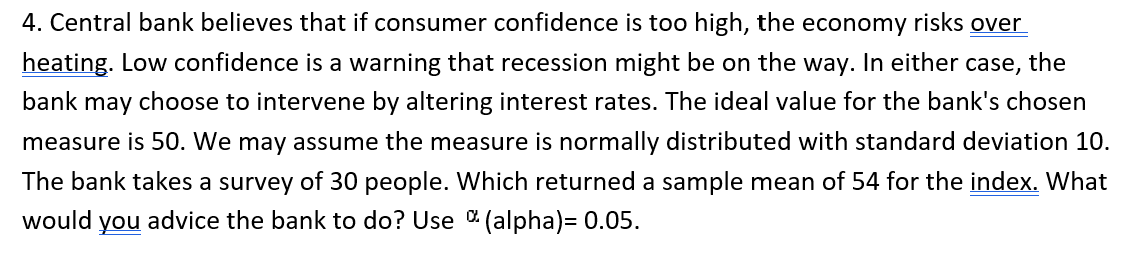 4. Central bank believes that if consumer confidence is too high, the economy risks over
heating. Low confidence is a warning that recession might be on the way. In either case, the
bank may choose to intervene by altering interest rates. The ideal value for the bank's chosen
measure is 50. We may assume the measure is normally distributed with standard deviation 10.
The bank takes a survey of 30 people. Which returned a sample mean of 54 for the index. What
would
you
advice the bank to do? Use (alpha)= 0.05.
