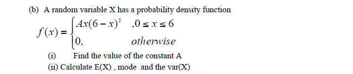 (b) A random variable X has a probability density function
Ax(6 – x)² ,0sis6
f (x) = .
[
0,
otherwise
(i)
Find the value of the constant A
(ii) Calculate E(X), mode and the var(X)
