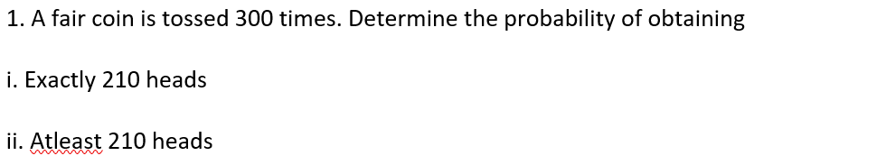 1. A fair coin is tossed 300 times. Determine the probability of obtaining
i. Exactly 210 heads
ii. Atleașt 210 heads
