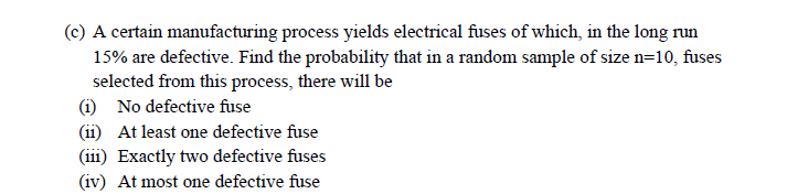 (c) A certain manufacturing process yields electrical fuses of which, in the long run
15% are defective. Find the probability that in a random sample of size n=10, fuses
selected from this process, there will be
(i) No defective fuse
(1i) At least one defective fuse
(ii1) Exactly two defective fuses
(iv) At most one defective fuse
