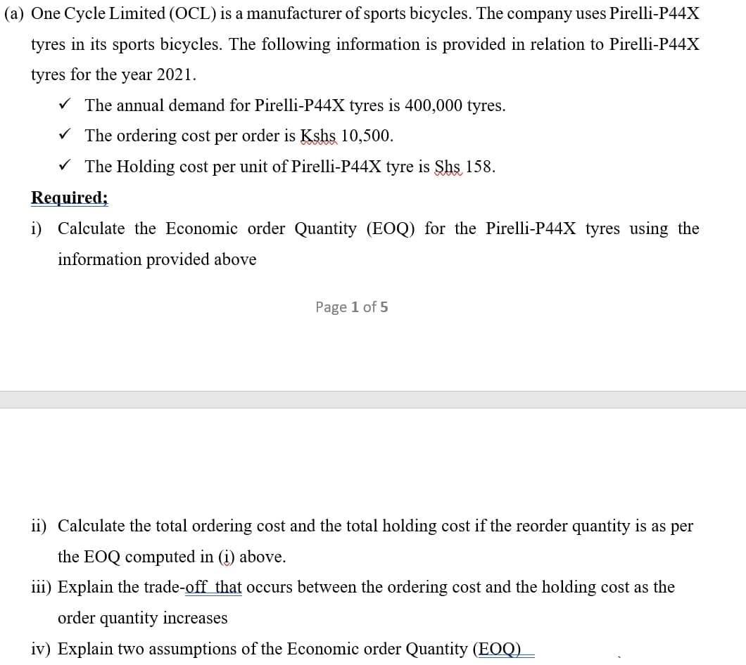 (a) One Cycle Limited (OCL) is a manufacturer of sports bicycles. The company uses Pirelli-P44X
tyres in its sports bicycles. The following information is provided in relation to Pirelli-P44X
tyres for the year 2021.
V The annual demand for Pirelli-P44X tyres is 400,000 tyres.
V The ordering cost per order is Kshs 10,500.
V The Holding cost per unit of Pirelli-P44X tyre is Shs 158.
Required;
i) Calculate the Economic order Quantity (EOQ) for the Pirelli-P44X tyres using the
information provided above
Page 1 of 5
ii) Calculate the total ordering cost and the total holding cost if the reorder quantity is as per
the EOQ computed in (i) above.
iii) Explain the trade-off that occurs between the ordering cost and the holding cost as the
order quantity increases
iv) Explain two assumptions of the Economic order Quantity (EOQ) _
