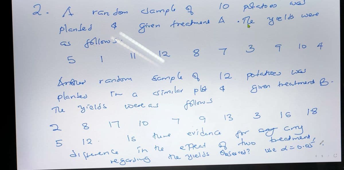 2. A
ran dom clample f
Ast ato ao
was
planled
grven
freatmend
A
•Te yelds were
f6llow s.
as
12
3
l0 4
Scmple f
<similar plst
random
12
potatoes was
plantes
「ん
giren treatmerd B-
The
grelds
were as
follow s
17
10
13
3
18
Is
there
eviden ce
for sy cmy
8 two
Oase red?
12.
breadmend
diferen ce
ePeat
he yields
Tn he
regarding
< 5 > C
