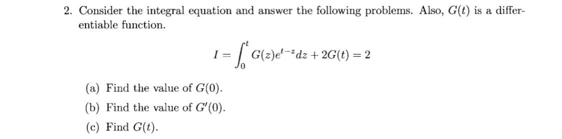 2. Consider the integral equation and answer the following problems. Also, G(t) is a differ-
entiable function.
I =
| G(2)e'-dz + 2G(t) = 2
(a) Find the value of G(0).
(b) Find the value of G'(0).
(c) Find G(t).
