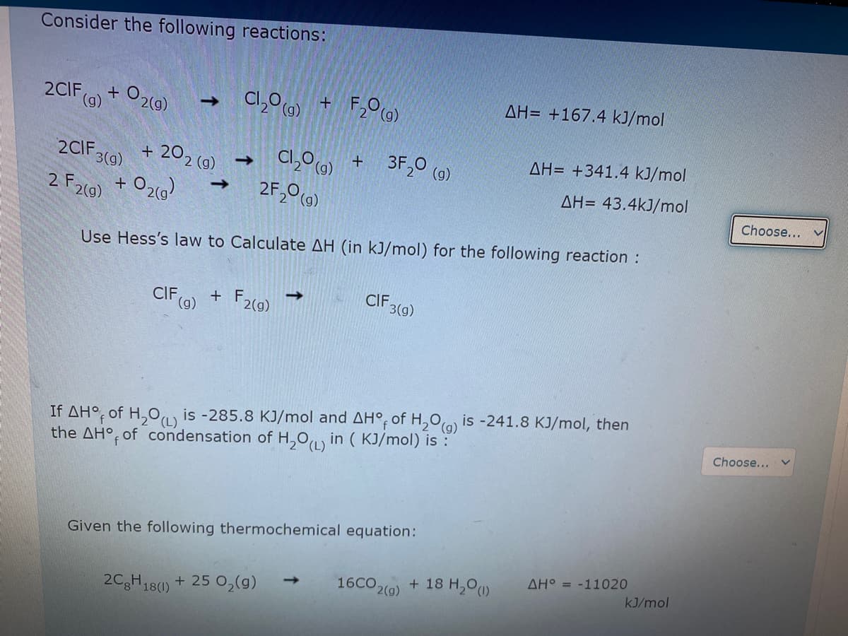 Consider the following reactions:
AH= +167.4 kJ/mol
2CIF
(6)
O2(g)
Cl,00) +
->
3F,0 (0)
AH= +341.4 kJ/mol
Cl,0 0) +
2F,0(0)
2CIF 3(9)
+ 202 (g)
->
AH= 43.4kJ/mol
Choose...
2 F2(9) + O2()
Use Hess's law to Calculate AH (in kJ/mol) for the following reaction :
CIF 3(9)
CIF(a) + F,
F2(9)
is -241.8 KJ/mol, then
If AH°, of H,0, is -285.8 KJ/mol and AH°, of H,0(a)
the AH°, of condensation of H,0 in ( KJ/mol) is :
Choose...
Given the following thermochemical equation:
AH° = -11020
16CO 2(g)
+ 18 H,0)
kJ/mol
2CgH18(0) + 25 0,(g)
