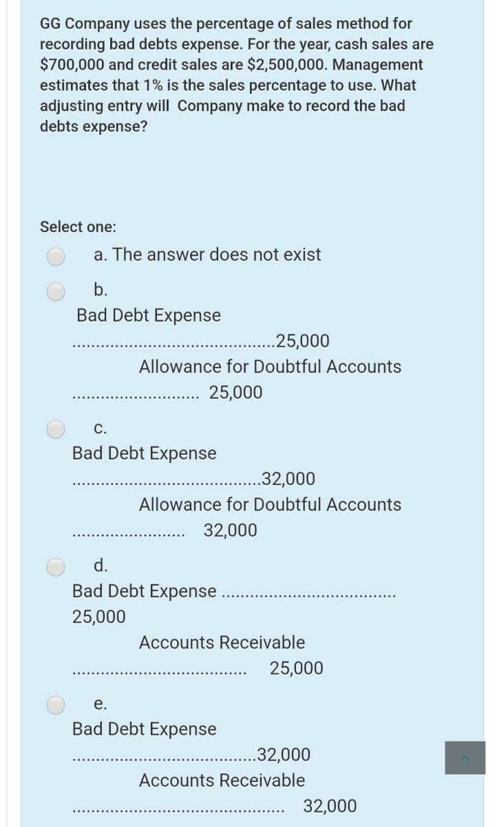 GG Company uses the percentage of sales method for
recording bad debts expense. For the year, cash sales are
$700,000 and credit sales are $2,500,000. Management
estimates that 1% is the sales percentage to use. What
adjusting entry will Company make to record the bad
debts expense?
Select one:
a. The answer does not exist
b.
Bad Debt Expense
.25,000
Allowance for Doubtful Accounts
25,000
С.
Bad Debt Expense
.32,000
Allowance for Doubtful Accounts
32,000
d.
Bad Debt Expense
25,000
Accounts Receivable
25,000
е.
Bad Debt Expense
.32,000
Accounts Receivable
32,000
