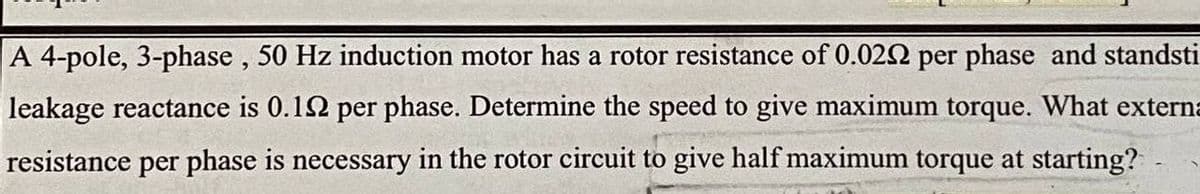 A 4-pole, 3-phase , 50 Hz induction motor has a rotor resistance of 0.022 per phase and standsti
leakage reactance is 0.12 per phase. Determine the speed to give maximum torque. What externa
resistance per phase is necessary in the rotor circuit to give half maximum torque at starting?
