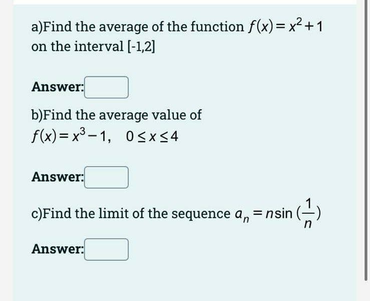 a)Find the average of the function f(x)= x2 +1
on the interval [-1,2]
Answer:
b)Find the average value of
f(x)= x³ – 1, 0sx<4
Answer:
c)Find the limit of the sequence a, = nsin (-)
Answer:
