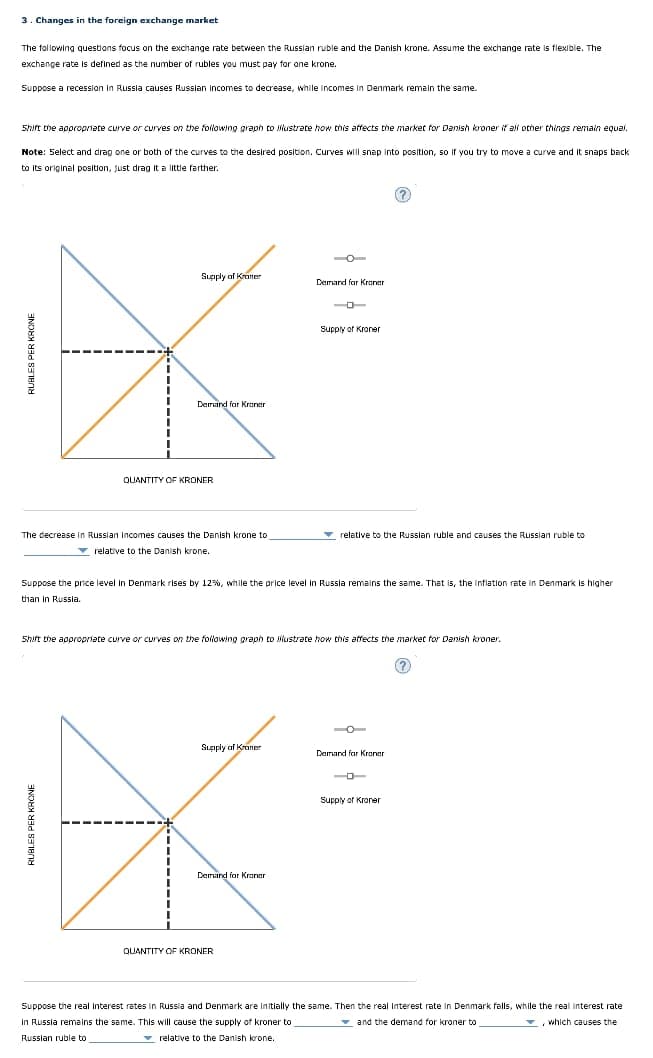 RUBLES PER KRONE
RUBLES PER KRONE
3. Changes in the foreign exchange market
The following questions focus on the exchange rate between the Russian ruble and the Danish krone. Assume the exchange rate is flexible. The
exchange rate is defined as the number of rubles you must pay for one krone.
Suppose a recession in Russia causes Russian incomes to decrease, while incomes in Denmark remain the same.
Shift the appropriate curve or curves on the following graph to illustrate how this affects the market for Danish kroner if all other things remain equal.
Note: Select and drap one or both of the curves to the desired position. Curves will snap into position, so if you try to move a curve and it snaps back
to its original position, just drag it a little farther.
Supply of Kraner
Demand for Kraner
Demand for Kroner
QUANTITY OF KRONER
Supply of Kroner
?
The decrease in Russian Incomes causes the Danish krone to
relative to the Danish krone.
relative to the Russian ruble and causes the Russian ruble to
Suppose the price level in Denmark rises by 12%, while the price level in Russia remains the same. That is, the inflation rate in Denmark is higher
than in Russia.
Shift the appropriate curve or curves on the following graph to illustrate how this affects the market for Danish kroner.
Russian ruble to
Supply of Kroner
Demand for Kraner
Demand for Kraner
QUANTITY OF KRONER
Supply of Kroner
?
Suppose the real Interest rates in Russia and Denmark are initially the same. Then the real Interest rate in Denmark falls, while the real interest rate
In Russia remains the same. This will cause the supply of kroner to
and the demand for kroner to
which causes the
relative to the Danish krone.