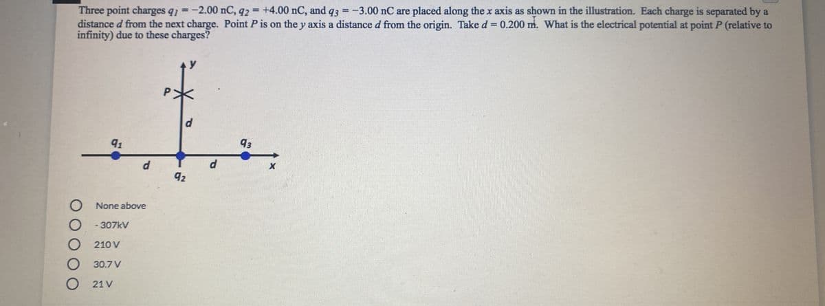 Three point charges q1 =-2.00 nC, q2 = +4.00 nC, and q3 = -3.00 nC are placed along the x axis as shown in the illustration. Each charge is separated by a
distance d from the next charge. Point P is on the y axis a distance d from the origin. Take d = 0.200 m. What is the electrical potential at point P (relative to
infinity) due to these charges?
%3D
%3D
d
91
93
d.
d.
92
None above
-307kV
210 V
30.7 V
21 V
