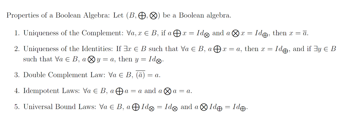 Properties of a Boolean Algebra: Let (B, O, ®) be a Boolean algebra.
1. Uniqueness of the Complement: Va, x E B, if a Ox =
Ido and a &x = Ide, then x = ā.
2. Uniqueness of the Identities: If 3x E B such that Va E B, a Ðx = a, then x =
such that Va E B, a Oy = a, then y
Ide, and if 3y E B
Idg.
3. Double Complement Law: Va E B, (ā)
= a.
4. Idempotent Laws: Va E B, a Ða = a and a O a = a.
5. Universal Bound Laws: Va E B, a Ð Ido
= Idg and a 8 Id = Id.
