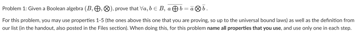 Problem 1: Given a Boolean algebra (B, , &), prove that Va, b E B, aÐb = a b.
For this problem, you may use properties 1-5 (the ones above this one that you are proving, so up to the universal bound laws) as well as the definition from
our list (in the handout, also posted in the Files section). When doing this, for this problem name all properties that you use, and use only one in each step.
