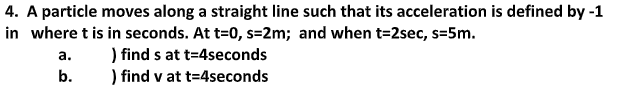 4. A particle moves along a straight line such that its acceleration is defined by -1
in where t is in seconds. At t=0, s=2m; and when t=2sec, s=5m.
) find s at t=4seconds
) find v at t=4seconds
а.
b.
