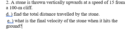 2. A stone is thrown vertically upwards at a speed of 15 from
a 100-m cliff.
d. ) find the total distance travelled by the stone.
e. ) what is the final velocity of the stone when it hits the
ground?|
