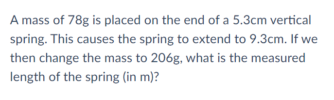 A mass of 78g is placed on the end of a 5.3cm vertical
spring. This causes the spring to extend to 9.3cm. If we
then change the mass to 206g, what is the measured
length of the spring (in m)?
