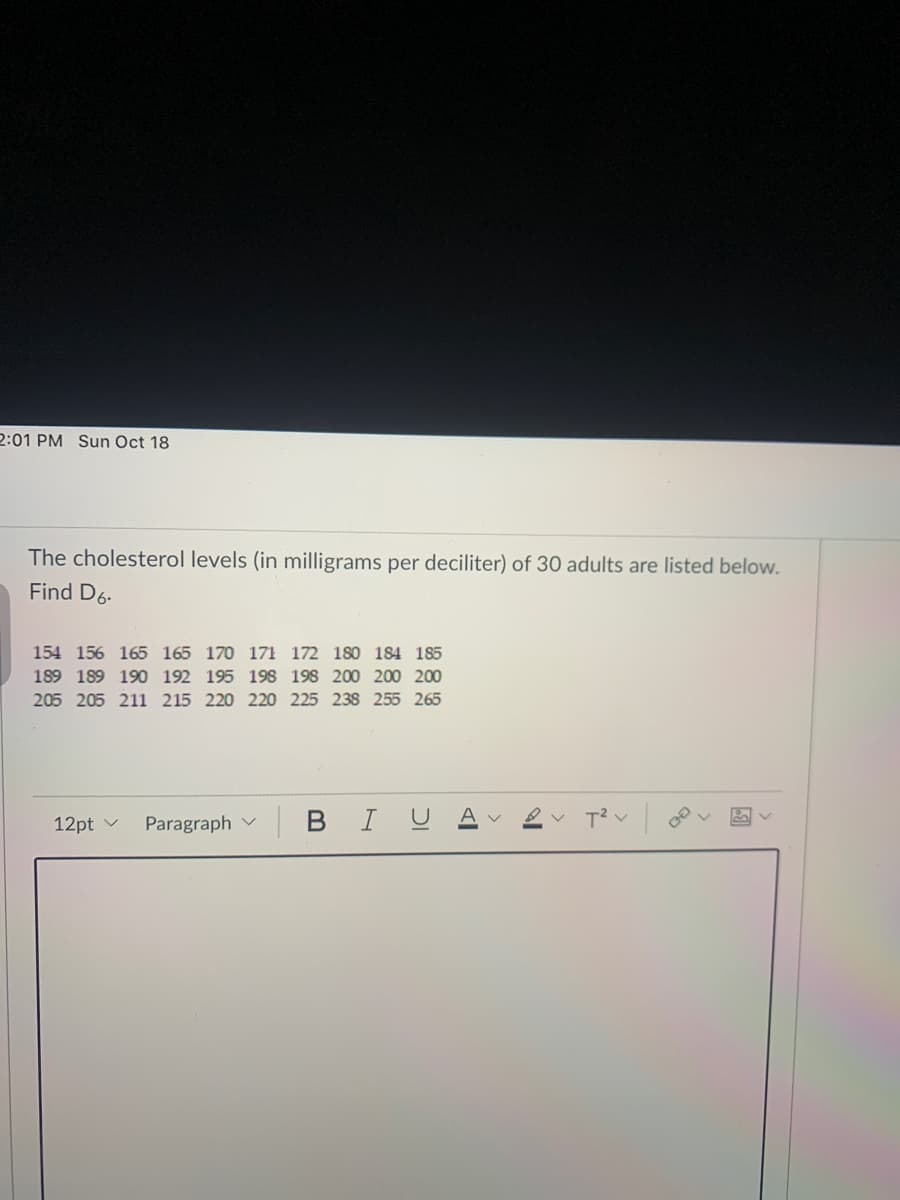 2:01 PM Sun Oct 18
The cholesterol levels (in milligrams per deciliter) of 30 adults are listed below.
Find D6.
154 156 165 165 170 171 172 180 184 185
189 189 190 192 195 198 198 200 200 200
205 205 211 215 220 220 225 238 255 265
12pt v
Paragraph v
BIU
