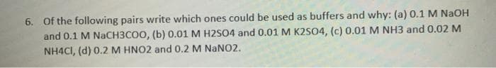 6. Of the following pairs write which ones could be used as buffers and why: (a) 0.1 M NaOH
and 0.1 M NaCH3COO, (b) 0.01 M H2SO4 and 0.01 M K2S04, (c) 0.01 M NH3 and 0.02 M
NH4CI, (d) 0.2 M HNO2 and 0.2 M NaNO2.
