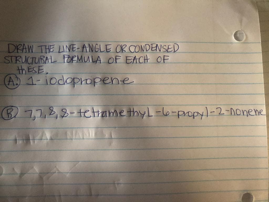 DRAW THE LINE- ANGLE OR CONDENSED
STRUCTUBAL FORMULA OF EACH OF
THESE.
A.) 1- iodopropene
B7,7,8,8-tetrame thyL-6-propyl-2-nonene
