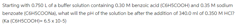 Starting with 0.750 L of a buffer solution containing 0.30 M benzoic acid (C6H5COOH) and 0.35 M sodium
benzoate (C6H5COONA), what will the pH of the solution be after the addition of 340.0 ml of 0.350 M HCI?
(Ka (C6H5COOH)= 6.5 x 10-5)
