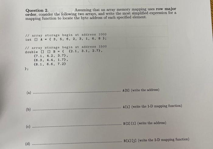 Question 2.
Assuming that an array memory mapping uses row major
order, consider the following two arrays, and write the most simplified expression for a
mapping function to locate the byte address of each specified element.
// array storage begin at address 1000
int [] A ( 3, 5, 6, 2, 3, 1, 6, 8 );
// array storage begin at address 1500
double [] [] B = {(2.1, 3.1, 2.7),
(7.1, 4.2, 3.7),
(6.3, 4.4, 1.7),
(8.1, 6.6, 7.2)
};
(b)
(c)
(d)
A[5] (write the address)
A[1] (write the 1-D mapping function)
B[2] [1] (write the address)
B[1] [j] (write the 2-D mapping function)