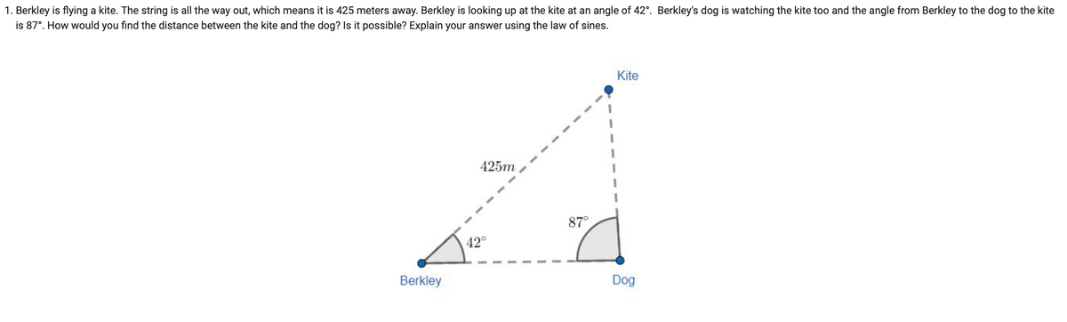 1. Berkley is flying a kite. The string is all the way out, which means it is 425 meters away. Berkley is looking up at the kite at an angle of 42°. Berkley's dog is watching the kite too and the angle from Berkley to the dog to the kite
is 87°. How would you find the distance between the kite and the dog? Is it possible? Explain your answer using the law of sines.
Berkley
425m
42°
87°
Kite
Dog