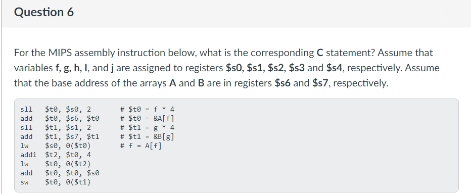 Question 6
For the MIPS assembly instruction below, what is the corresponding C statement? Assume that
variables f, g, h, I, and j are assigned to registers $s0, $s1, $s2, $s3 and $s4, respectively. Assume
that the base address of the arrays A and B are in registers $s6 and $s7, respectively.
s11 $to, $so, 2
add $t0, $s6, $t0
s11 $t1, $s1, 2
$t1, $57, $t1
$se, 0($to)
add
lw
$t2, $t0, 4
$t0, 0($t2)
Sto, $to, $se
$to, 0($t1)
addi
1w
add
SW
# $t0 = f* 4
# sto
# $t1
=
&A[f]
g* 4
&B [g]
# $t1
# f = A[f]