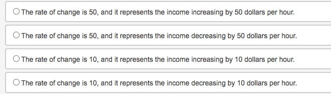 The rate of change is 50, and it represents the income increasing by 50 dollars per hour.
The rate of change is 50, and it represents the income decreasing by 50 dollars per hour.
The rate of change is 10, and it represents the income increasing by 10 dollars per hour.
O The rate of change is 10, and it represents the income decreasing by 10 dollars per hour.