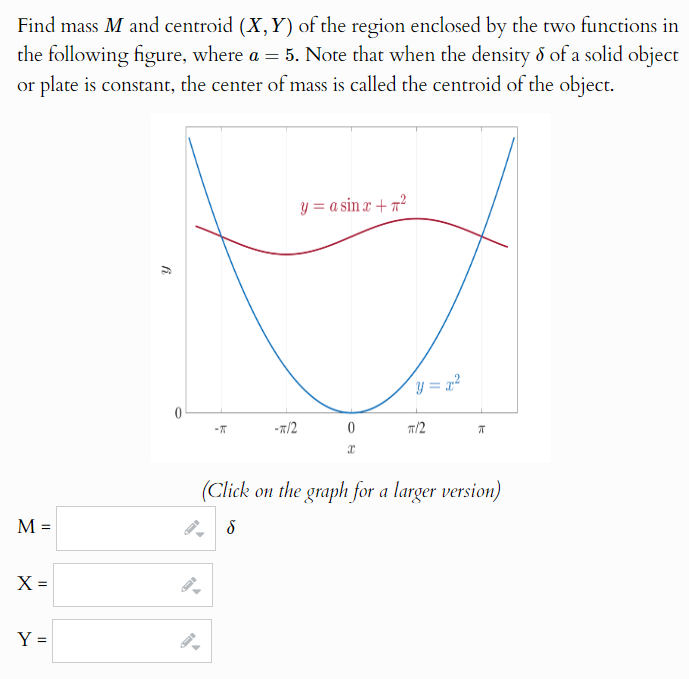 Find mass M and centroid (X,Y) of the region enclosed by the two functions in
the following figure, where a = 5. Note that when the density & of a solid object
or plate is constant, the center of mass is called the centroid of the object.
y = a sin x +²
y = x²
0
-π
-*/2
0
π/2
πT
(Click on the graph for a larger version)
M =
δ
X =
Y =