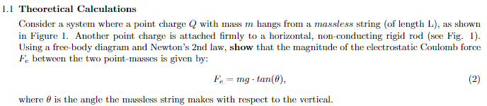 1.1 Theoretical Calculations
Consider a system where a point charge Q with mass m hangs from a massless string (of length L), as shown
in Figure 1. Another point charge is attached firmly to a horizontal, non-conducting rigid rod (see Fig. 1).
Using a free-body diagram and Newton's 2nd law, show that the magnitude of the electrostatic Coulomb force
Fe between the two point-masses is given by:
Fe = mg tan(0),
where is the angle the massless string makes with respect to the vertical.
(2)