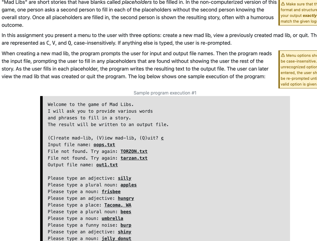 "Mad Libs" are short stories that have blanks called placeholders to be filled in. In the non-computerized version of this A Make sure that th
game, one person asks a second person to fill in each of the placeholders without the second person knowing the
format and structure
your output exactly
match the given logs
overall story. Once all placeholders are filled in, the second person is shown the resulting story, often with a humorous
outcome.
In this assignment you present a menu to the user with three options: create a new mad lib, view a previously created mad lib, or quit. Th
are represented as C, V, and Q, case-insensitively. If anything else is typed, the user is re-prompted.
When creating a new mad lib, the program prompts the user for input and output file names. Then the program reads
A Menu options shc
the input file, prompting the user to fill in any placeholders that are found without showing the user the rest of the
be case-insensitive.
story. As the user fills in each placeholder, the program writes the resulting text to the output file. The user can later
unrecognized option
entered, the user sh
view the mad lib that was created or quit the program. The log below shows one sample execution of the program:
be re-prompted unti
valid option is given.
Sample program execution #1
Welcome to the game of Mad Libs.
I will ask you to provide various words
and phrases to fill in a story.
The result will be written to an output file.
(C) reate mad-lib, (V)iew mad-lib, (Q)uit? c
Input file name: oops.txt
File not found. Try again: TORZON.txt
File not found. Try again: tarzan.txt
Output file name: out1.txt
Please type an adjective: silly
Please type a plural noun: apples
Please type a noun: frisbee
Please type an adjective: hungry
Please type a place: Tacoma, WA
Please type a plural noun: bees
Please type a noun: umbrella
Please type a funny noise: burp
Please type an adjective: shiny
Please type a noun: jelly donut
