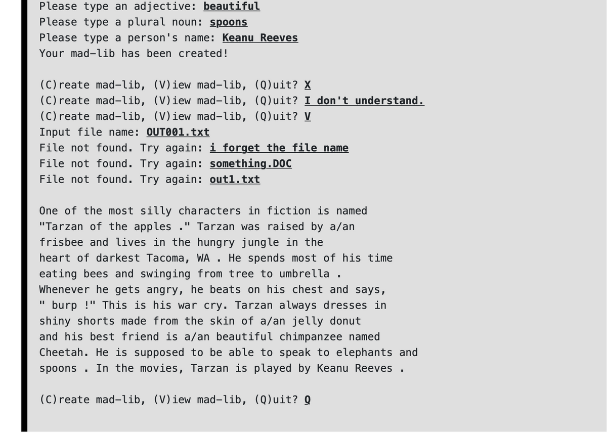 Please type an adjective: beautiful
Please type a plural noun: spoonS
Please type a person's name: Keanu Reeves
Your mad-lib has been created!
(C) reate mad-lib, (V)iew mad-lib, (Q)uit? X
(C) reate mad-lib, (V)iew mad-lib, (Q)uit? I don't understand.
(C) reate mad-lib, (V)iew mad-lib, (Q)uit? V
Input file name: OUT001.txt
File not found. Try again: i forget the file name
File not found. Try again: something.DOC
File not found. Try again: outl.txt
One of the most silly characters in fiction is named
"Tarzan of the apples ." Tarzan was raised by a/an
frisbee and lives in the hungry jungle in the
heart of darkest Tacoma, WA . He spends most of his time
eating bees and swinging from tree to umbrella .
Whenever he gets angry, he beats on his chest and says,
burp !" This is his war cry. Tarzan always dresses in
shiny shorts made from the skin of a/an jelly donut
and his best friend is a/an beautiful chimpanzee named
Cheetah. He is supposed to be able to speak to elephants and
In the movies, Tarzan is played by Keanu Reeves .
spoons
(C) reate mad-lib, (V)iew mad-lib, (Q)uit? Q
