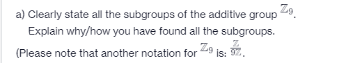 Zo.
a) Clearly state all the subgroups of the additive group
Explain why/how you have found all the subgroups.
(Please note that another notation for 29 is: 9Z.
